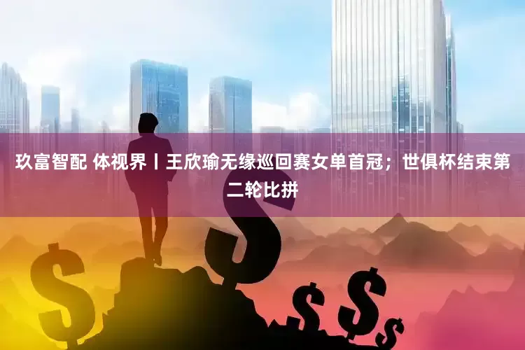 玖富智配 体视界丨王欣瑜无缘巡回赛女单首冠；世俱杯结束第二轮比拼