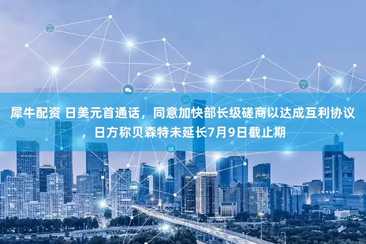 犀牛配资 日美元首通话，同意加快部长级磋商以达成互利协议，日方称贝森特未延长7月9日截止期