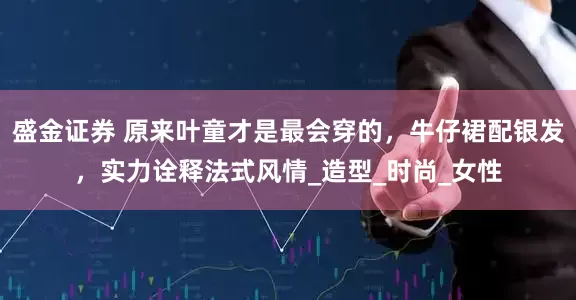 盛金证券 原来叶童才是最会穿的，牛仔裙配银发，实力诠释法式风情_造型_时尚_女性
