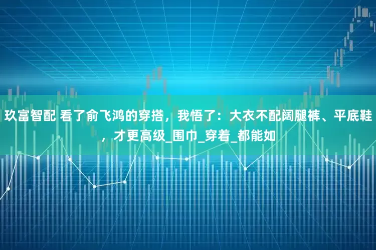 玖富智配 看了俞飞鸿的穿搭，我悟了：大衣不配阔腿裤、平底鞋，才更高级_围巾_穿着_都能如