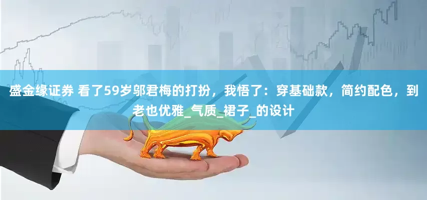 盛金缘证券 看了59岁邬君梅的打扮，我悟了：穿基础款，简约配色，到老也优雅_气质_裙子_的设计