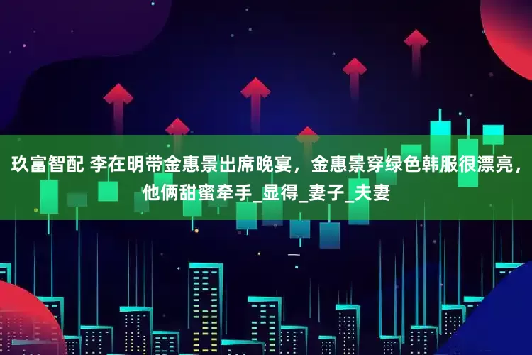 玖富智配 李在明带金惠景出席晚宴，金惠景穿绿色韩服很漂亮，他俩甜蜜牵手_显得_妻子_夫妻