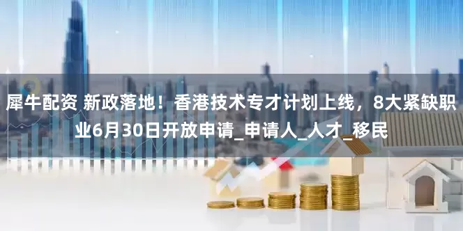 犀牛配资 新政落地！香港技术专才计划上线，8大紧缺职业6月30日开放申请_申请人_人才_移民