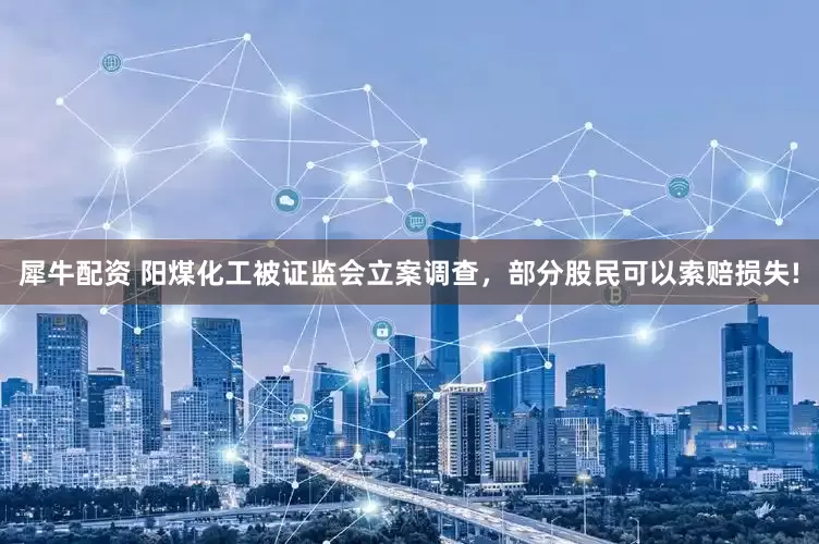 犀牛配资 阳煤化工被证监会立案调查，部分股民可以索赔损失!
