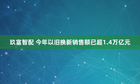 玖富智配 今年以旧换新销售额已超1.4万亿元