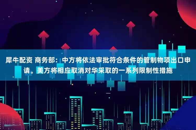 犀牛配资 商务部：中方将依法审批符合条件的管制物项出口申请。美方将相应取消对华采取的一系列限制性措施