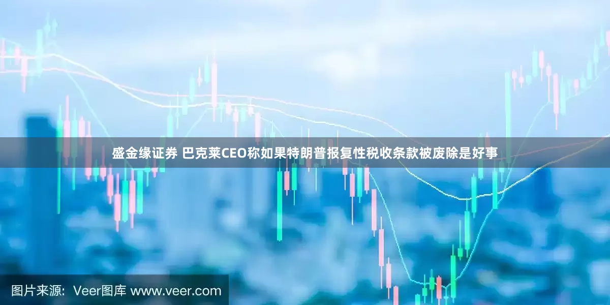 盛金缘证券 巴克莱CEO称如果特朗普报复性税收条款被废除是好事
