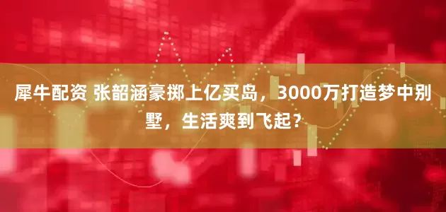 犀牛配资 张韶涵豪掷上亿买岛，3000万打造梦中别墅，生活爽到飞起？