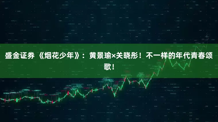盛金证券 《烟花少年》：黄景瑜×关晓彤！不一样的年代青春颂歌！