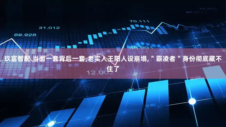 玖富智配 当面一套背后一套,老实人王阳人设崩塌,＂霸凌者＂身份彻底藏不住了