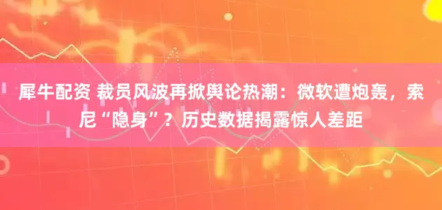 犀牛配资 裁员风波再掀舆论热潮：微软遭炮轰，索尼“隐身”？历史数据揭露惊人差距