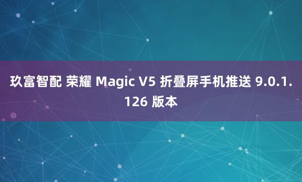 玖富智配 荣耀 Magic V5 折叠屏手机推送 9.0.1.126 版本