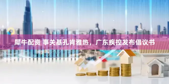 犀牛配资 事关基孔肯雅热，广东疾控发布倡议书