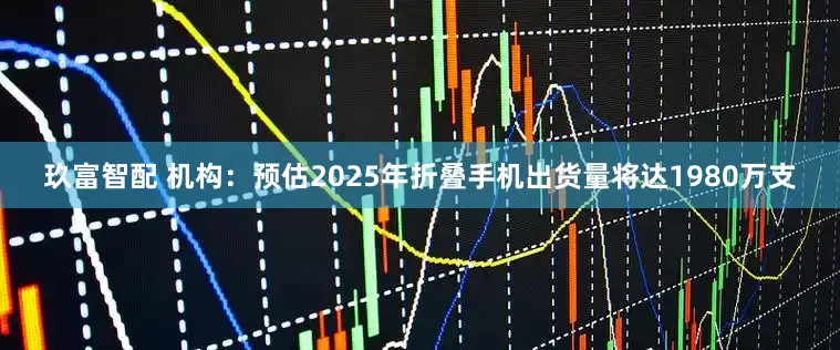 玖富智配 机构：预估2025年折叠手机出货量将达1980万支