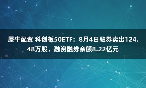 犀牛配资 科创板50ETF：8月4日融券卖出124.48万股，融资融券余额8.22亿元