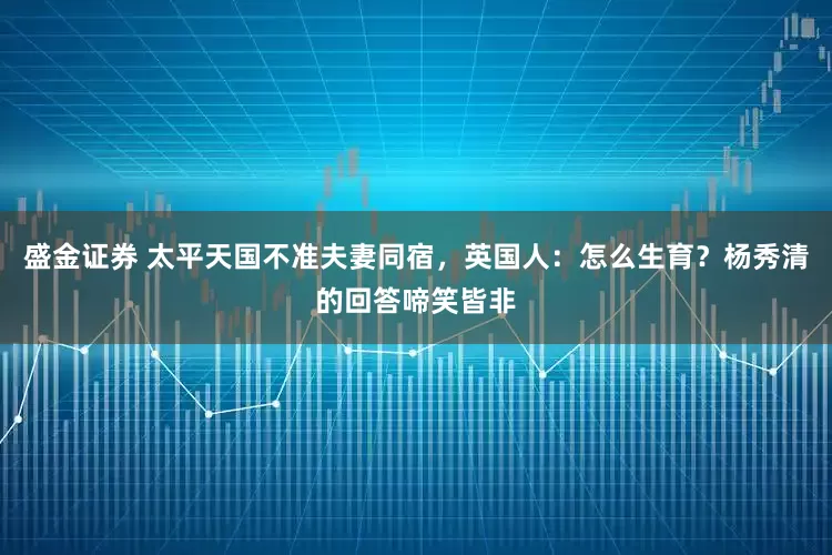盛金证券 太平天国不准夫妻同宿，英国人：怎么生育？杨秀清的回答啼笑皆非