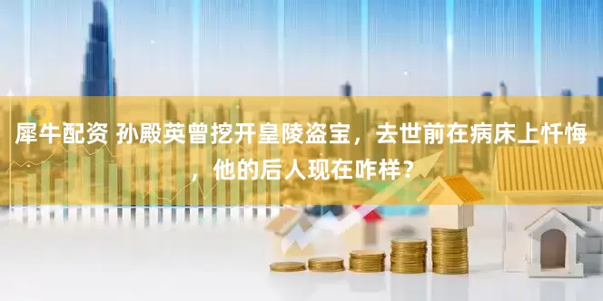 犀牛配资 孙殿英曾挖开皇陵盗宝，去世前在病床上忏悔，他的后人现在咋样？