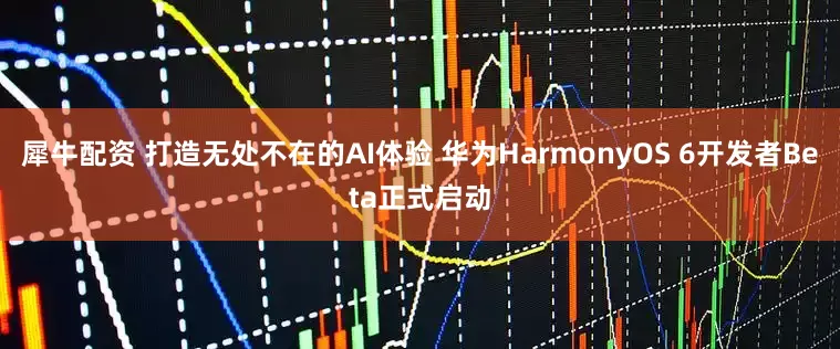 犀牛配资 打造无处不在的AI体验 华为HarmonyOS 6开发者Beta正式启动