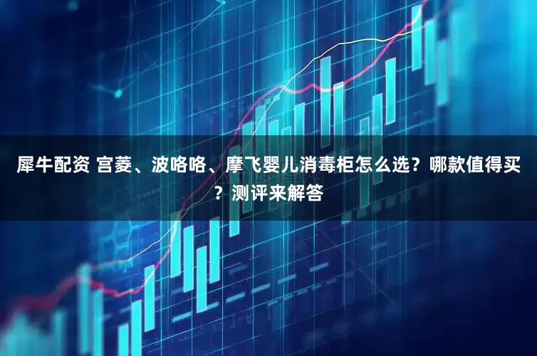 犀牛配资 宫菱、波咯咯、摩飞婴儿消毒柜怎么选?哪款值得买?测评来解答