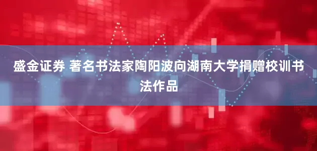 盛金证券 著名书法家陶阳波向湖南大学捐赠校训书法作品