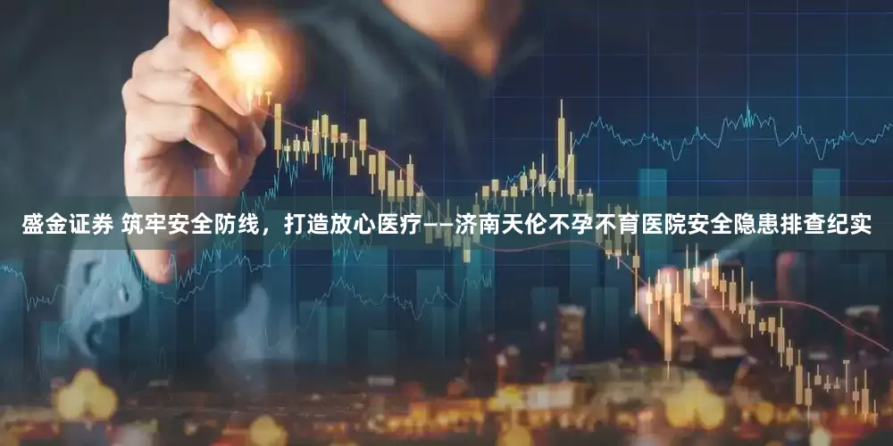 盛金证券 筑牢安全防线，打造放心医疗——济南天伦不孕不育医院安全隐患排查纪实