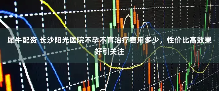 犀牛配资 长沙阳光医院不孕不育治疗费用多少，性价比高效果好引关注